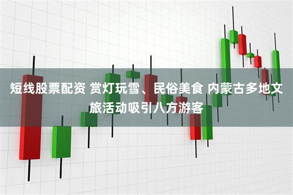 短线股票配资 赏灯玩雪、民俗美食 内蒙古多地文旅活动吸引八方游客
