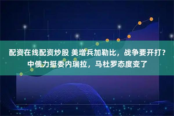 配资在线配资炒股 美增兵加勒比，战争要开打？中俄力挺委内瑞拉，马杜罗态度变了
