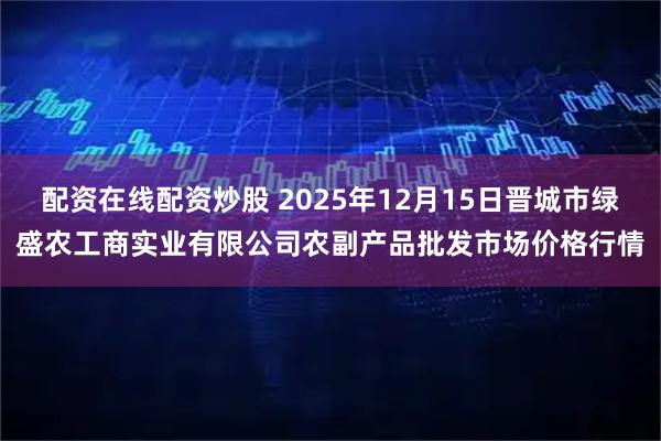 配资在线配资炒股 2025年12月15日晋城市绿盛农工商实业有限公司农副产品批发市场价格行情
