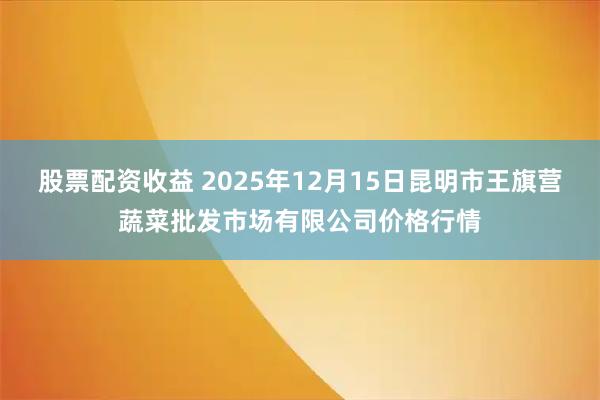 股票配资收益 2025年12月15日昆明市王旗营蔬菜批发市场有限公司价格行情