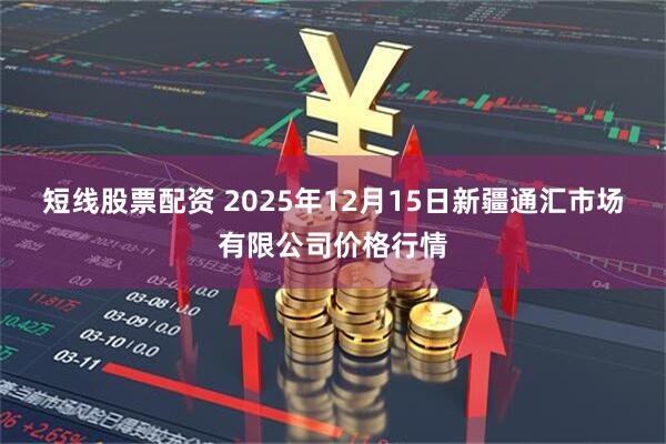 短线股票配资 2025年12月15日新疆通汇市场有限公司价格行情