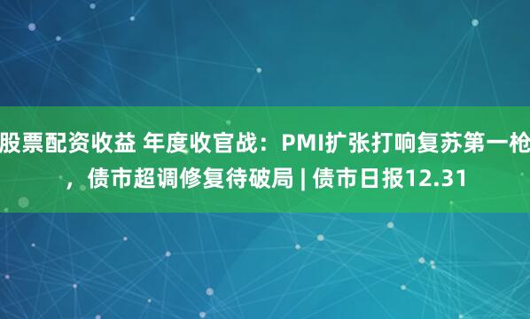 股票配资收益 年度收官战：PMI扩张打响复苏第一枪，债市超调修复待破局 | 债市日报12.31