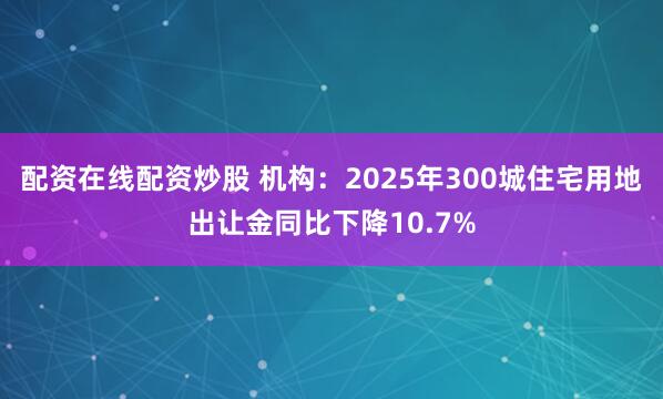 配资在线配资炒股 机构：2025年300城住宅用地出让金同比下降10.7%