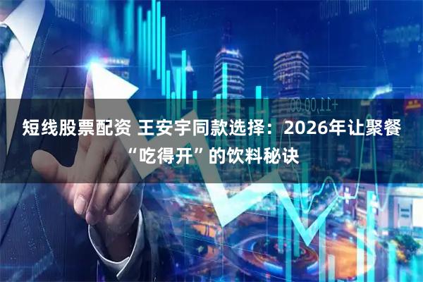 短线股票配资 王安宇同款选择：2026年让聚餐“吃得开”的饮料秘诀