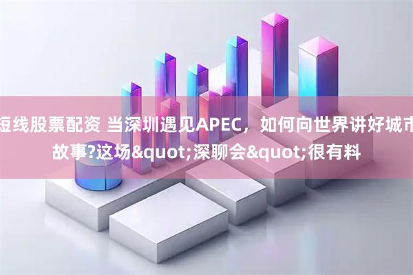短线股票配资 当深圳遇见APEC，如何向世界讲好城市故事?这场"深聊会"很有料