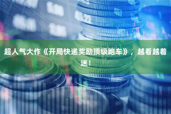 超人气大作《开局快递奖励顶级跑车》，越看越着迷！