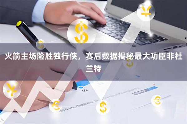 火箭主场险胜独行侠，赛后数据揭秘最大功臣非杜兰特