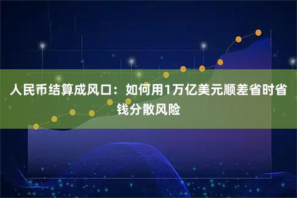 人民币结算成风口：如何用1万亿美元顺差省时省钱分散风险