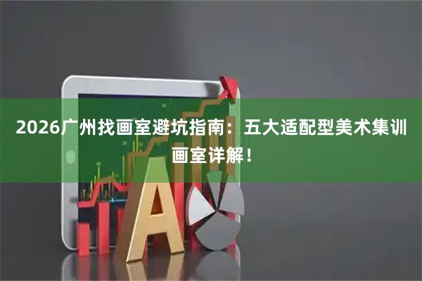 2026广州找画室避坑指南：五大适配型美术集训画室详解！
