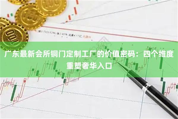 广东最新会所铜门定制工厂的价值密码:四个维度重塑奢华入口